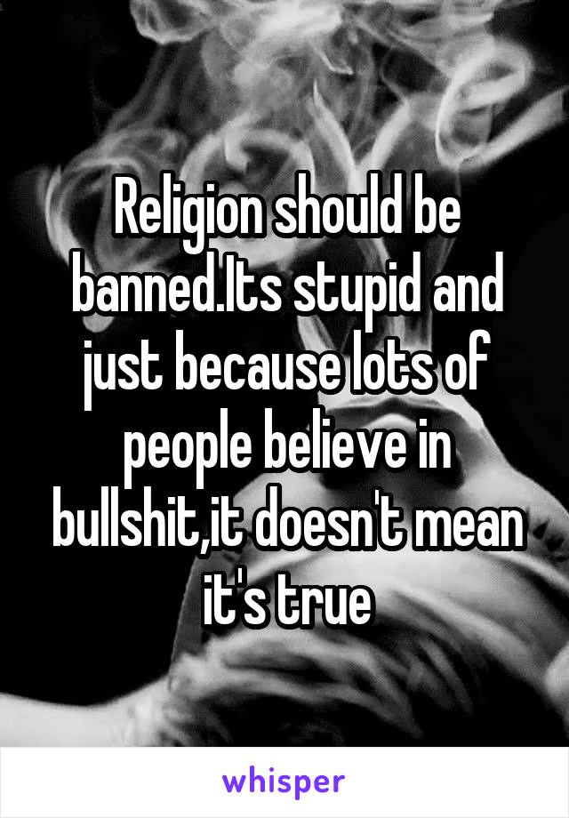 Religion should be banned.Its stupid and just because lots of people believe in bullshit,it doesn't mean it's true