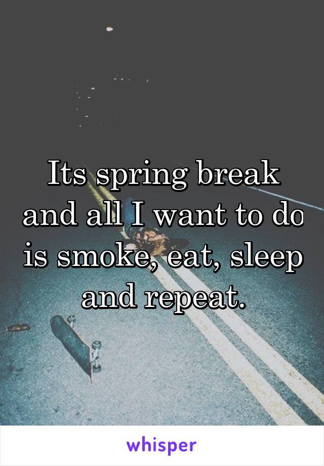 Its spring break and all I want to do is smoke, eat, sleep and repeat.