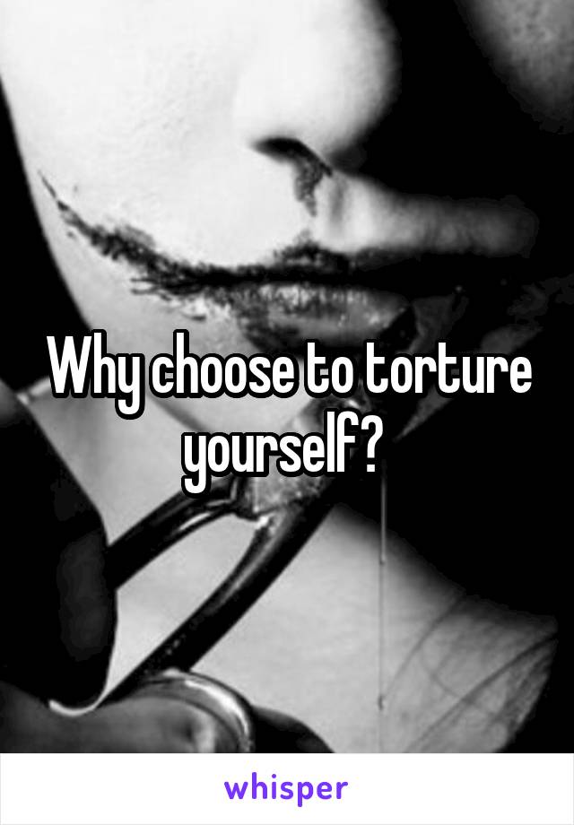 Why choose to torture yourself? 