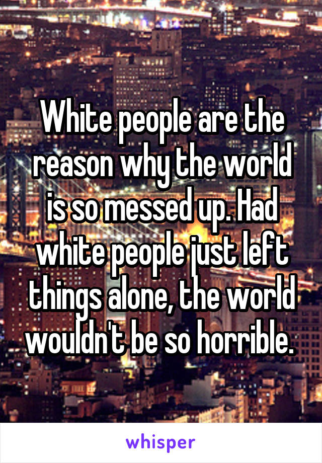 White people are the reason why the world is so messed up. Had white people just left things alone, the world wouldn't be so horrible. 