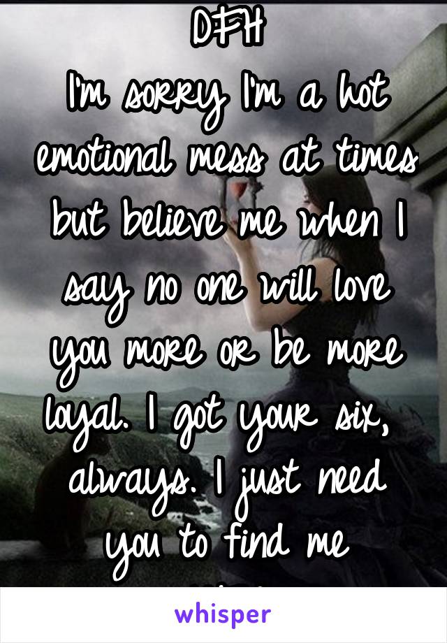 DFH
I'm sorry I'm a hot emotional mess at times but believe me when I say no one will love you more or be more loyal. I got your six,  always. I just need you to find me
YFW