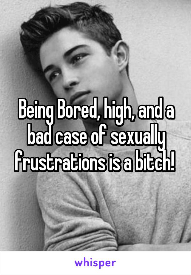 Being Bored, high, and a bad case of sexually frustrations is a bitch! 