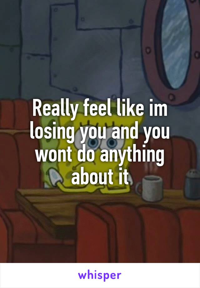 Really feel like im losing you and you wont do anything about it