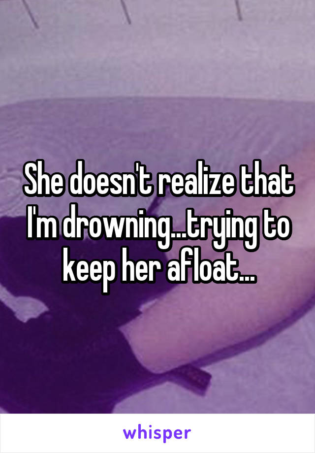 She doesn't realize that I'm drowning...trying to keep her afloat...