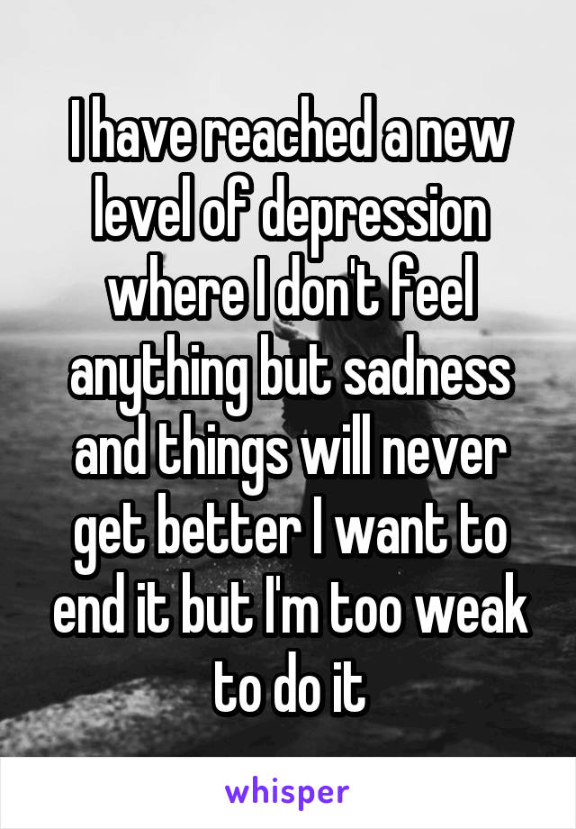 I have reached a new level of depression where I don't feel anything but sadness and things will never get better I want to end it but I'm too weak to do it