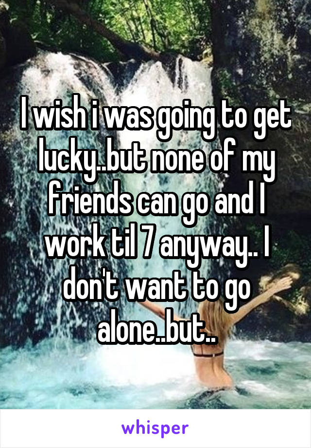 I wish i was going to get lucky..but none of my friends can go and I work til 7 anyway.. I don't want to go alone..but..