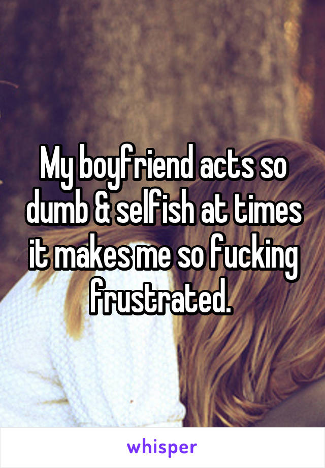 My boyfriend acts so dumb & selfish at times it makes me so fucking frustrated. 