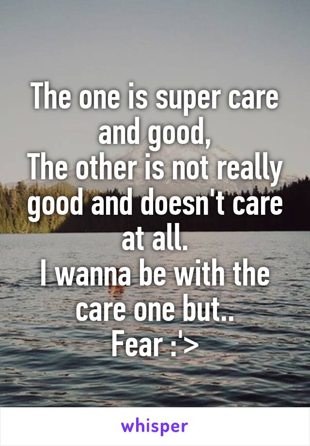 The one is super care and good,
The other is not really good and doesn't care at all.
I wanna be with the care one but..
Fear :'>