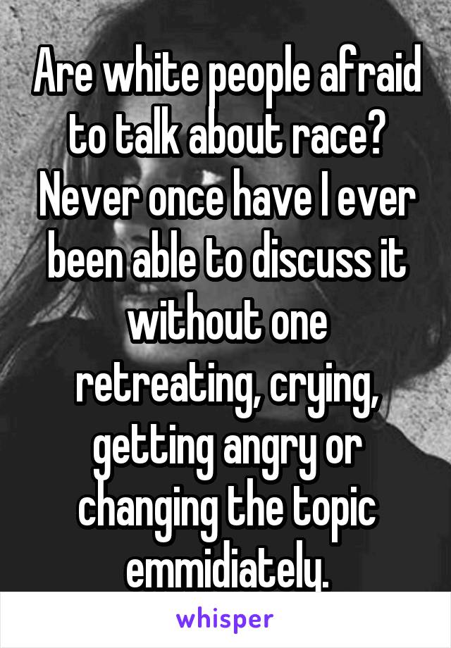 Are white people afraid to talk about race? Never once have I ever been able to discuss it without one retreating, crying, getting angry or changing the topic emmidiately.