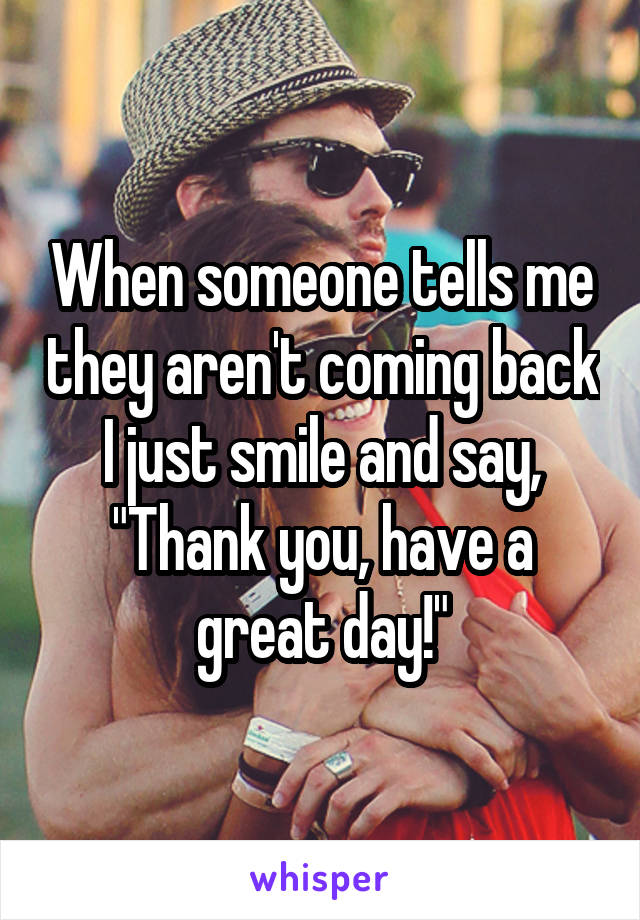 When someone tells me they aren't coming back I just smile and say, "Thank you, have a great day!"