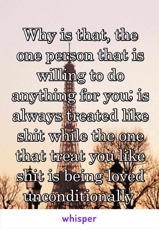 Why is that, the one person that is willing to do anything for you; is always treated like shit while the one that treat you like shit is being loved unconditionally 