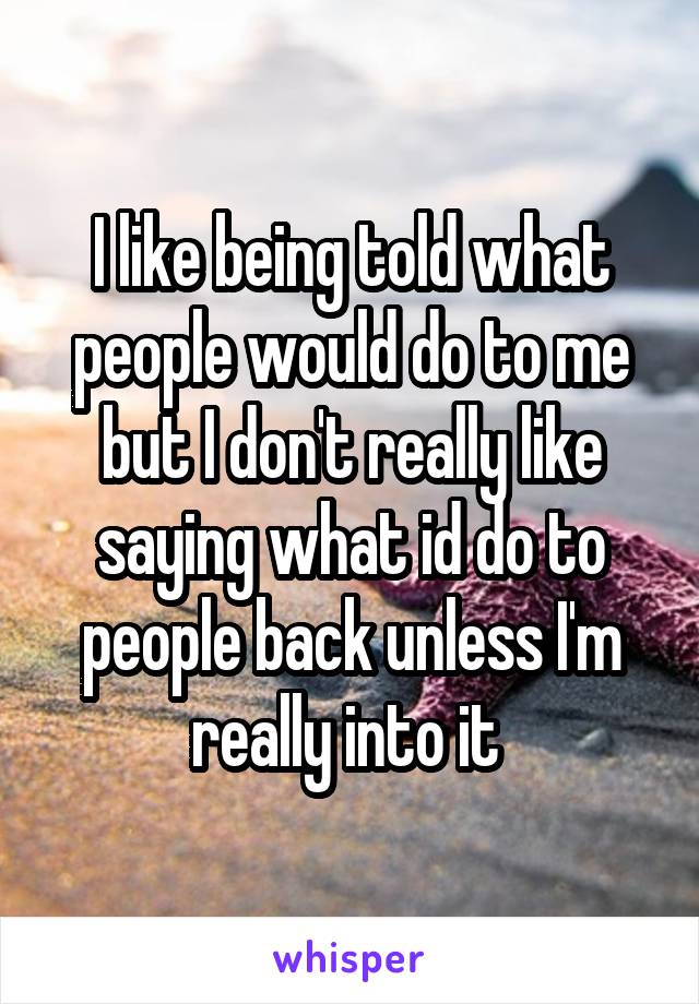 I like being told what people would do to me but I don't really like saying what id do to people back unless I'm really into it 