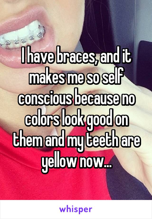 I have braces, and it makes me so self conscious because no colors look good on them and my teeth are yellow now...