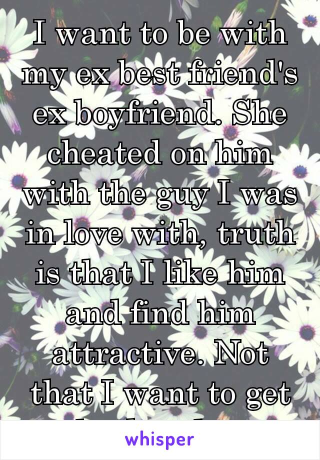 I want to be with my ex best friend's ex boyfriend. She cheated on him with the guy I was in love with​, truth is that I like him and find him  attractive. Not that I want to get back ​at her