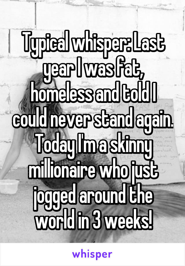 Typical whisper: Last year I was fat, homeless and told I could never stand again. Today I'm a skinny millionaire who just jogged around the world in 3 weeks!