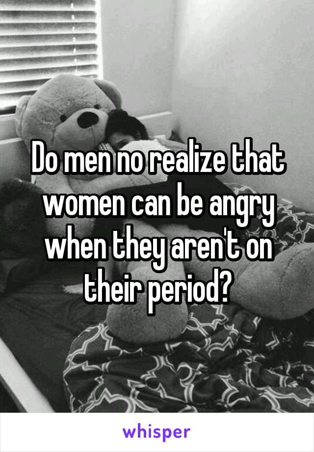 Do men no realize that women can be angry when they aren't on their period?