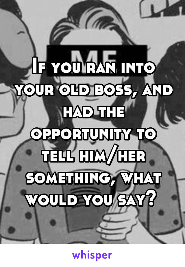 If you ran into your old boss, and had the opportunity to tell him/her something, what would you say? 