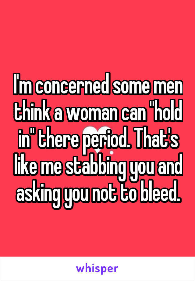 I'm concerned some men think a woman can "hold in" there period. That's like me stabbing you and asking you not to bleed.