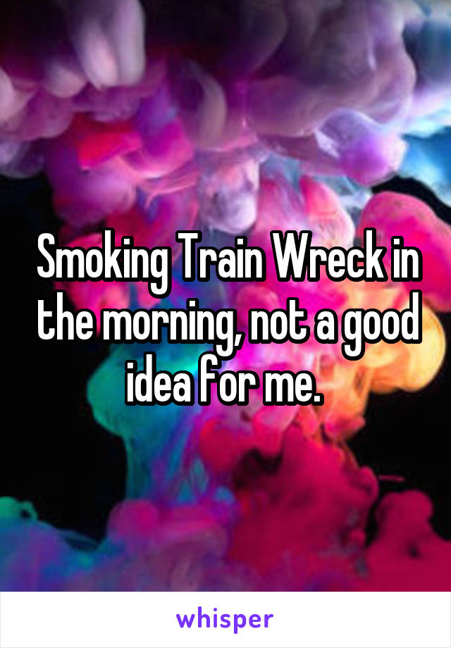 Smoking Train Wreck in the morning, not a good idea for me. 