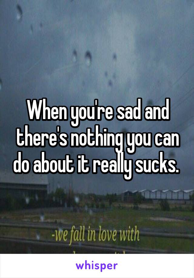 When you're sad and there's nothing you can do about it really sucks. 