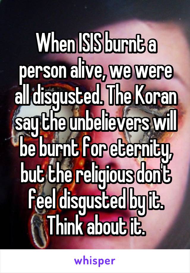 When ISIS burnt a person alive, we were all disgusted. The Koran say the unbelievers will be burnt for eternity, but the religious don't feel disgusted by it.
Think about it.