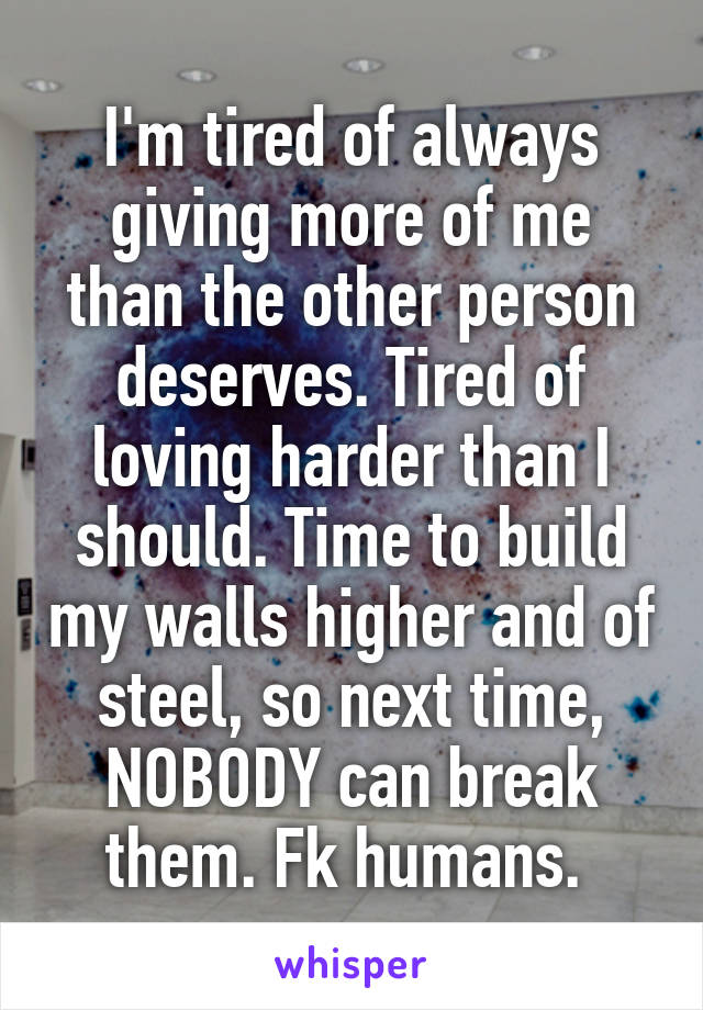 I'm tired of always giving more of me than the other person deserves. Tired of loving harder than I should. Time to build my walls higher and of steel, so next time, NOBODY can break them. Fk humans. 