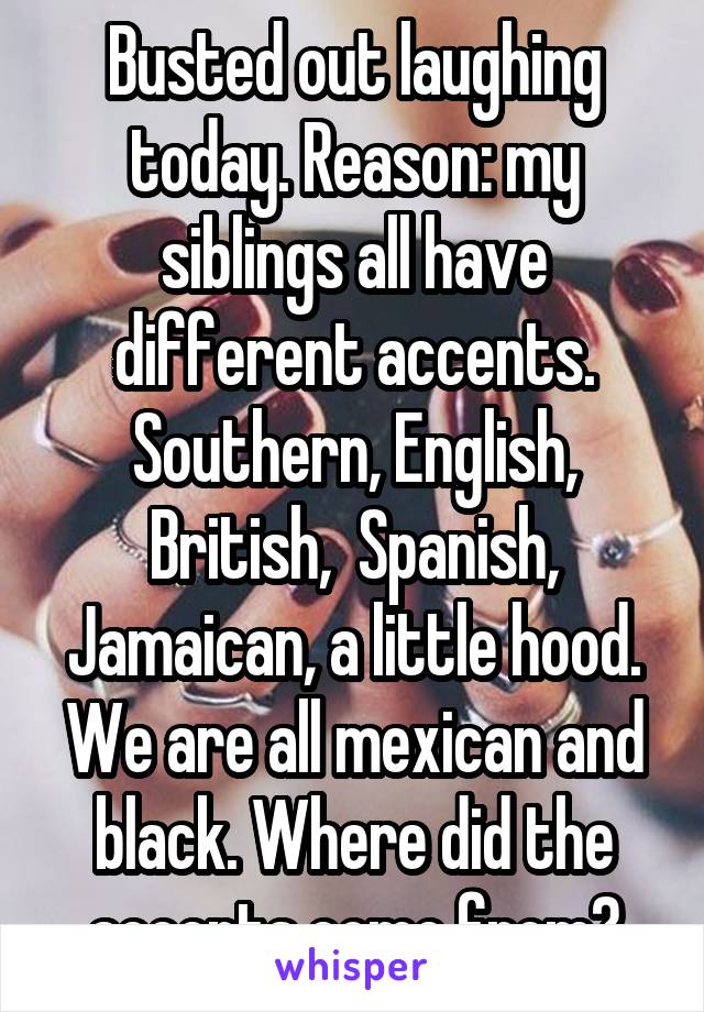 Busted out laughing today. Reason: my siblings all have different accents.
Southern, English, British,  Spanish, Jamaican, a little hood. We are all mexican and black. Where did the accents come from?