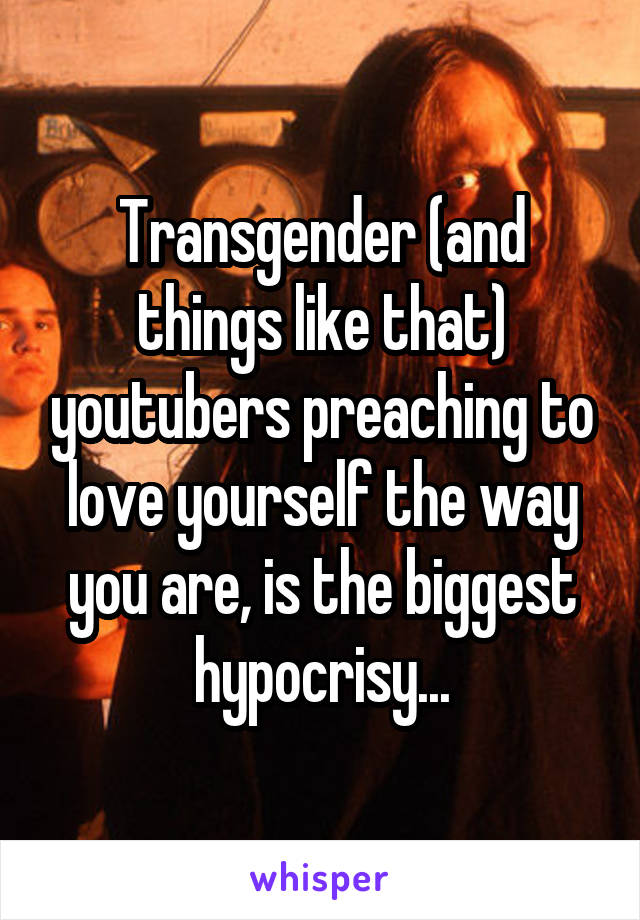 Transgender (and things like that) youtubers preaching to love yourself the way you are, is the biggest hypocrisy...