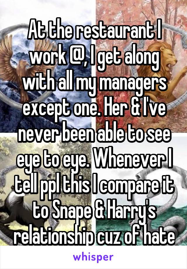 At the restaurant I work @, I get along with all my managers except one. Her & I've never been able to see eye to eye. Whenever I tell ppl this I compare it to Snape & Harry's relationship cuz of hate