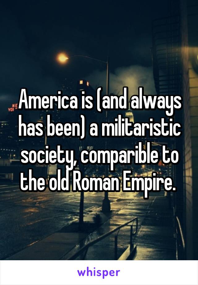 America is (and always has been) a militaristic society, comparible to the old Roman Empire. 