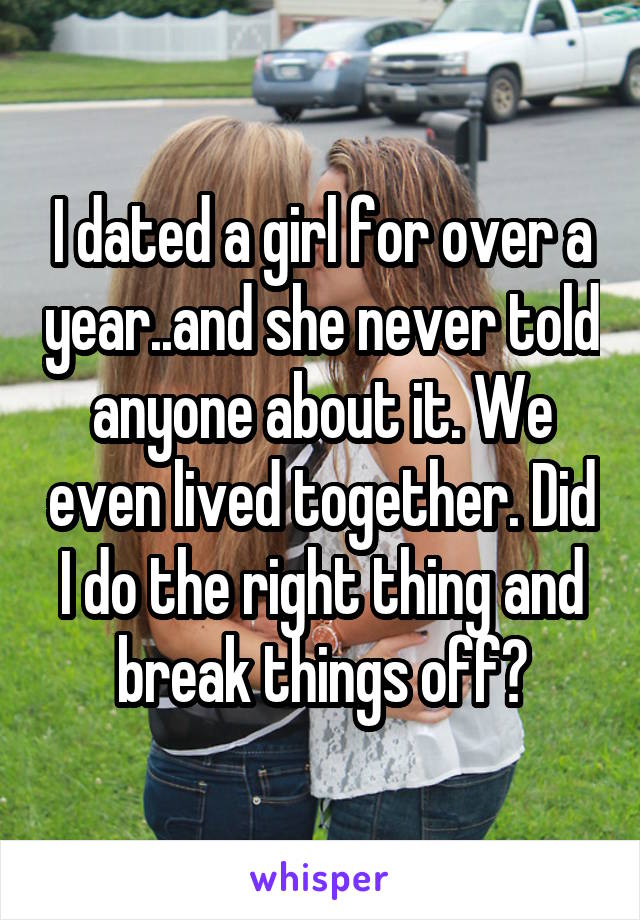 I dated a girl for over a year..and she never told anyone about it. We even lived together. Did I do the right thing and break things off?