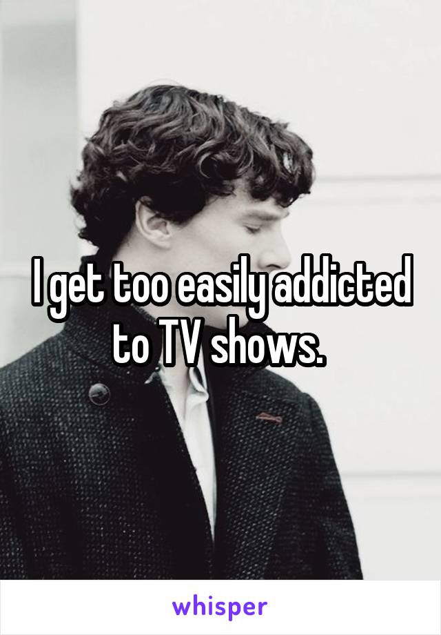 I get too easily addicted to TV shows. 