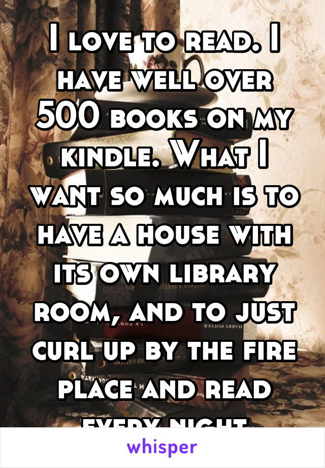 I love to read. I have well over 500 books on my kindle. What I want so much is to have a house with its own library room, and to just curl up by the fire place and read every night