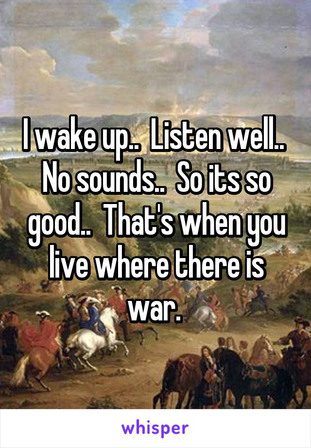 I wake up..  Listen well..  No sounds..  So its so good..  That's when you live where there is war. 