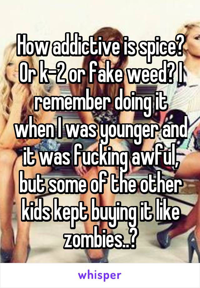 How addictive is spice? Or k-2 or fake weed? I remember doing it when I was younger and it was fucking awful, but some of the other kids kept buying it like zombies..?