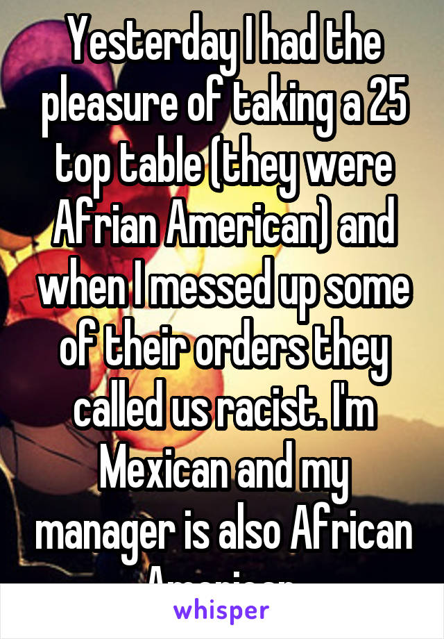 Yesterday I had the pleasure of taking a 25 top table (they were Afrian American) and when I messed up some of their orders they called us racist. I'm Mexican and my manager is also African American.