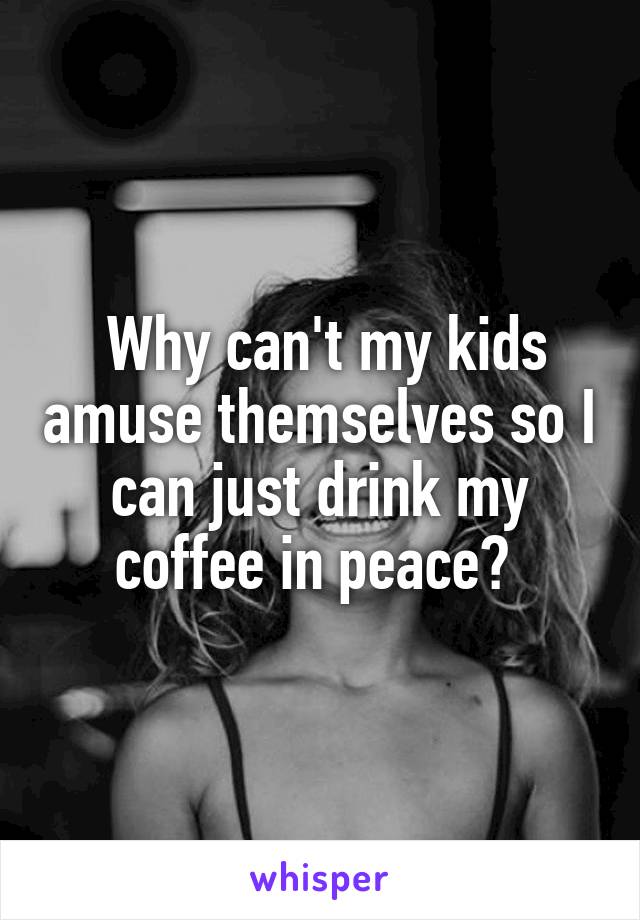  Why can't my kids amuse themselves so I can just drink my coffee in peace? 