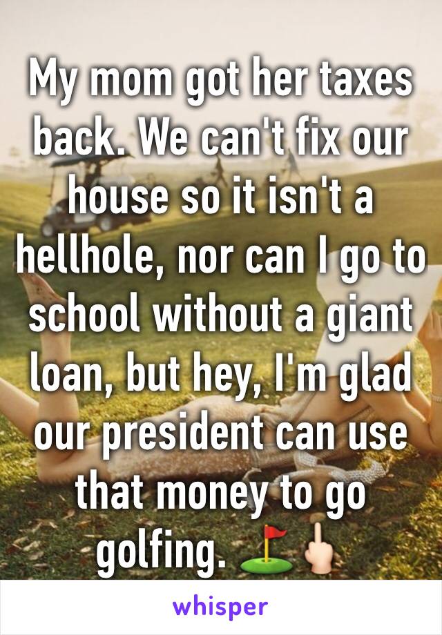 My mom got her taxes back. We can't fix our house so it isn't a hellhole, nor can I go to school without a giant loan, but hey, I'm glad our president can use that money to go golfing. ⛳️🖕🏻