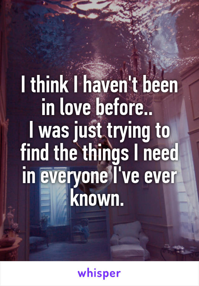 I think I haven't been in love before.. 
I was just trying to find the things I need in everyone I've ever known. 