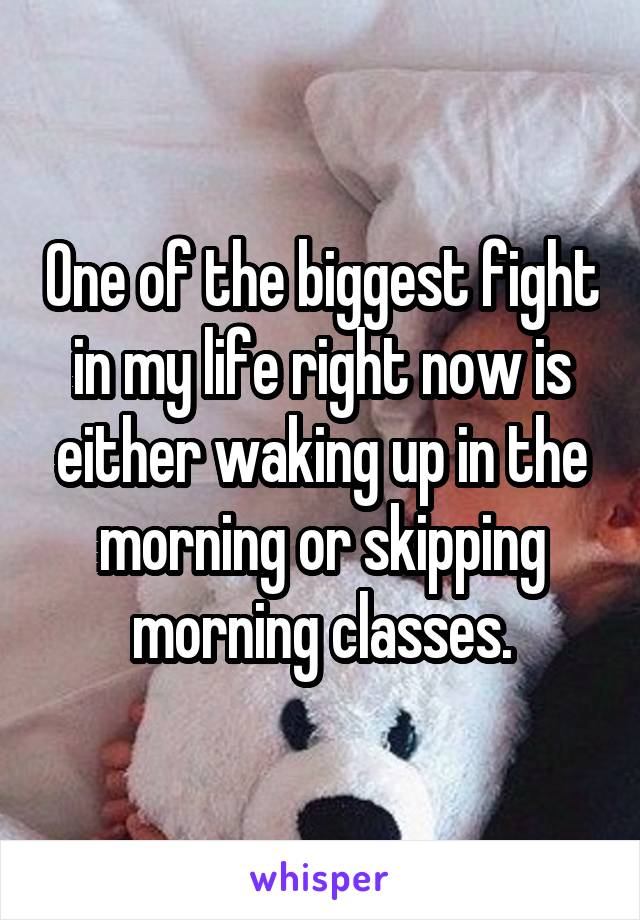 One of the biggest fight in my life right now is either waking up in the morning or skipping morning classes.