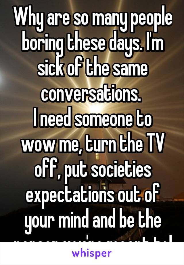 Why are so many people boring these days. I'm sick of the same conversations. 
I need someone to wow me, turn the TV off, put societies expectations out of your mind and be the person you're meant to!