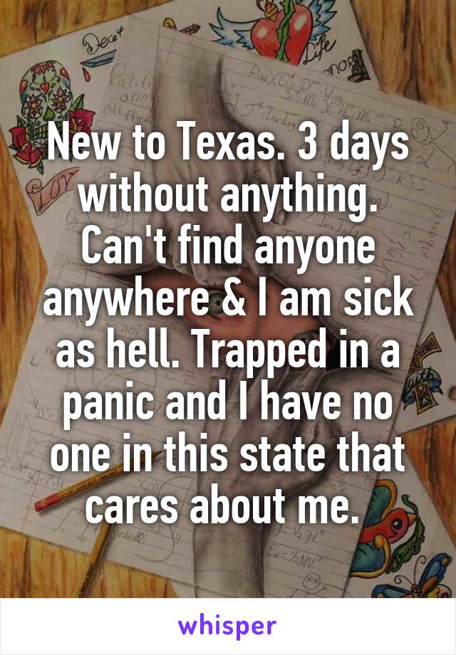 New to Texas. 3 days without anything. Can't find anyone anywhere & I am sick as hell. Trapped in a panic and I have no one in this state that cares about me. 