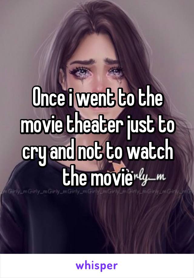 Once i went to the movie theater just to cry and not to watch the movie