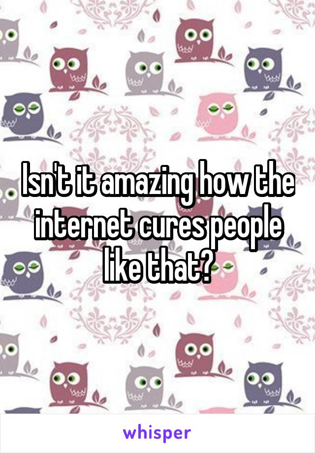 Isn't it amazing how the internet cures people like that?