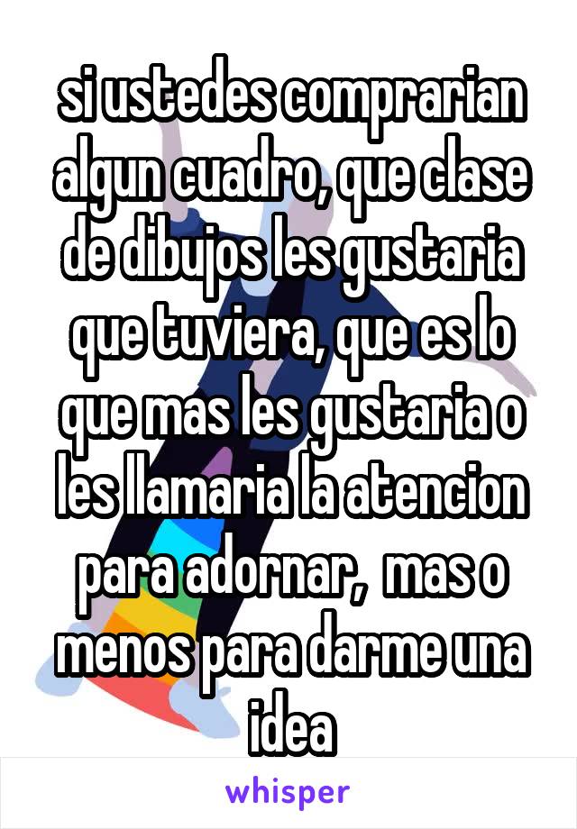 si ustedes comprarian algun cuadro, que clase de dibujos les gustaria que tuviera, que es lo que mas les gustaria o les llamaria la atencion para adornar,  mas o menos para darme una idea