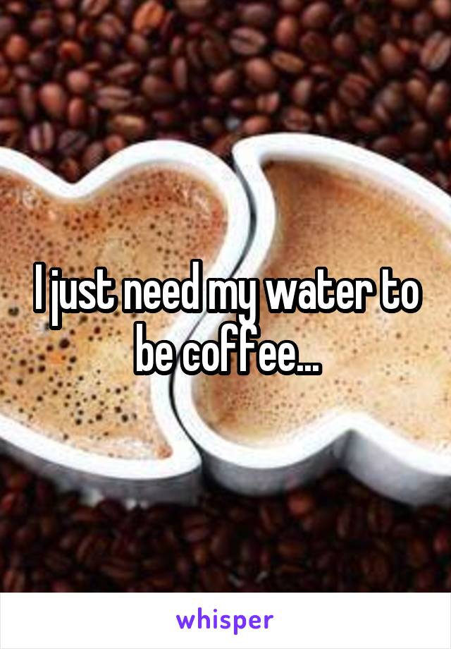 I just need my water to be coffee...