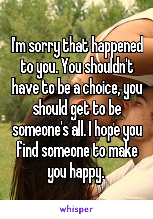 I'm sorry that happened to you. You shouldn't have to be a choice, you should get to be someone's all. I hope you find someone to make you happy. 