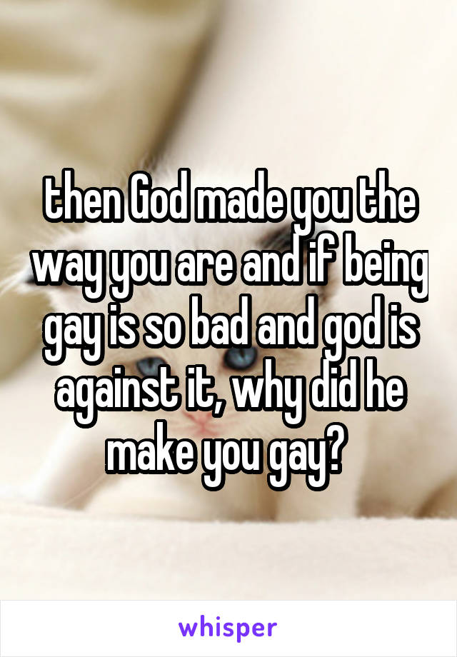 then God made you the way you are and if being gay is so bad and god is against it, why did he make you gay? 