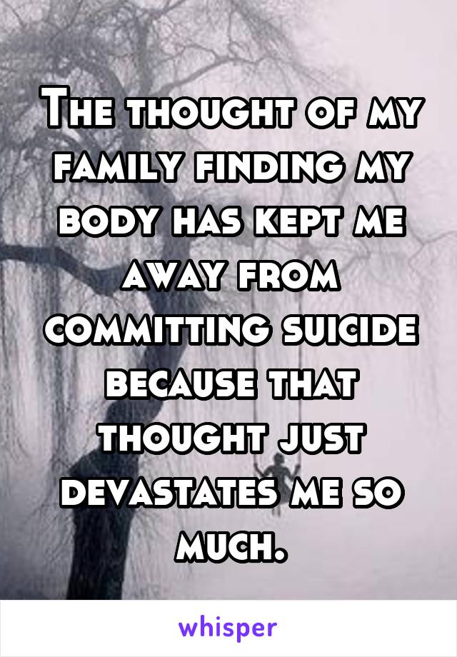 The thought of my family finding my body has kept me away from committing suicide because that thought just devastates me so much.