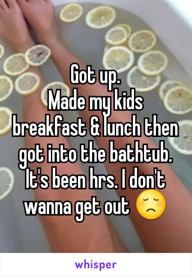 Got up.
Made my kids breakfast & lunch then got into the bathtub. It's been hrs. I don't wanna get out 😞